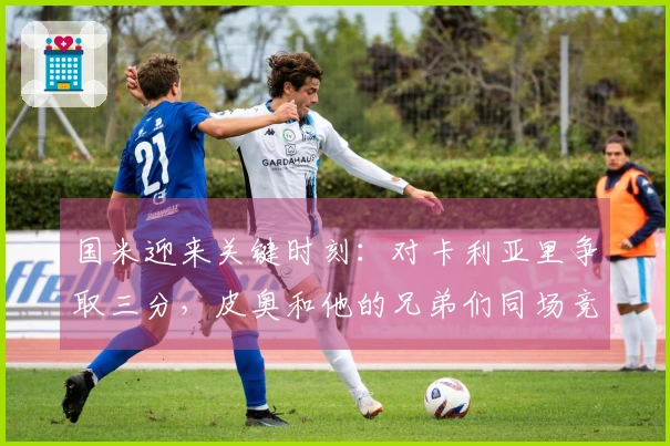 国米迎来关键时刻：对卡利亚里争取三分，皮奥和他的兄弟们同场竞技
