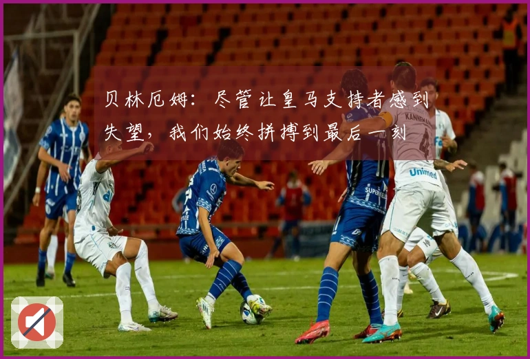 贝林厄姆：尽管让皇马支持者感到失望，我们始终拼搏到最后一刻
