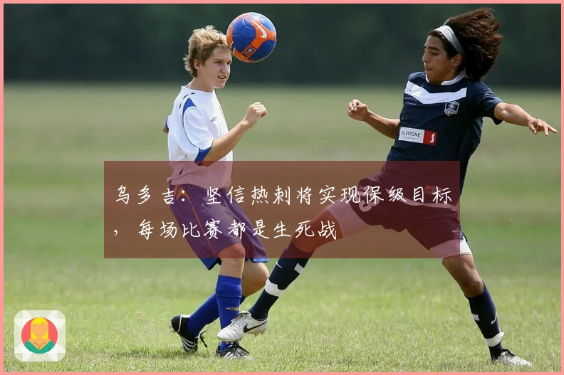 乌多吉：坚信热刺将实现保级目标，每场比赛都是生死战