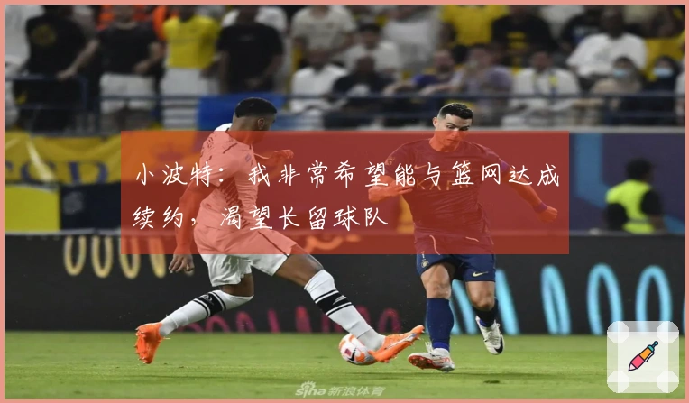 小波特：我非常希望能与篮网达成续约，渴望长留球队