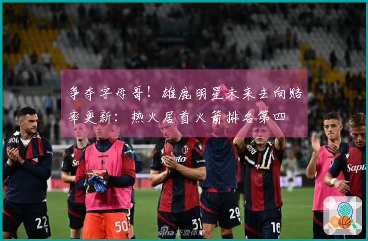 争夺字母哥！雄鹿明星未来去向赔率更新：热火居首火箭排名第四