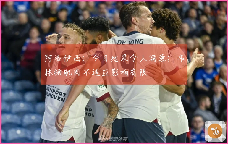 阿洛伊西：今日结果令人满意；韦林顿肌肉不适应影响有限