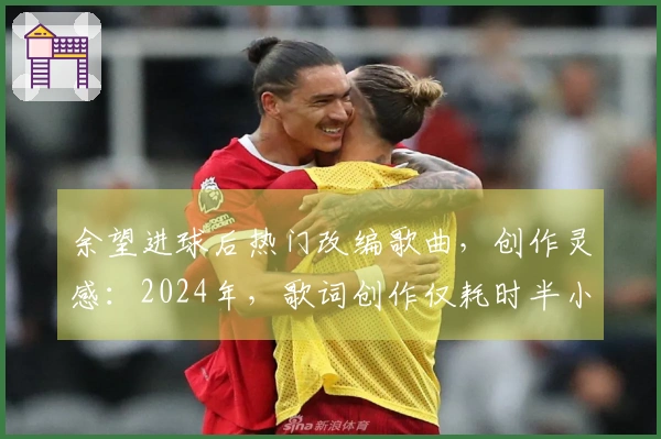 余望进球后热门改编歌曲，创作灵感：2024年，歌词创作仅耗时半小时。