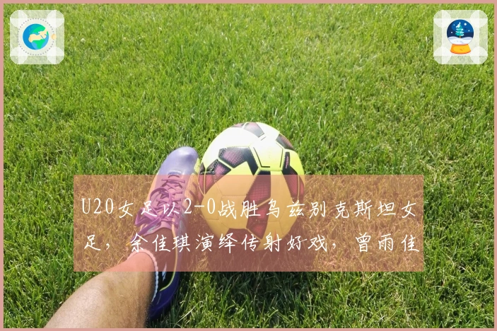 U20女足以2-0战胜乌兹别克斯坦女足，余佳琪演绎传射好戏，曾雨佳头槌破门