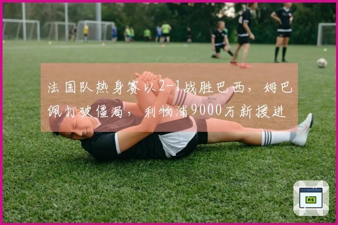 法国队热身赛以2-1战胜巴西，姆巴佩打破僵局，利物浦9000万新援进球。