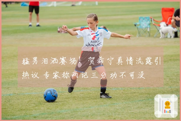 猛男泪洒赛场！贺希宁真情流露引热议 专家称两记三分功不可没