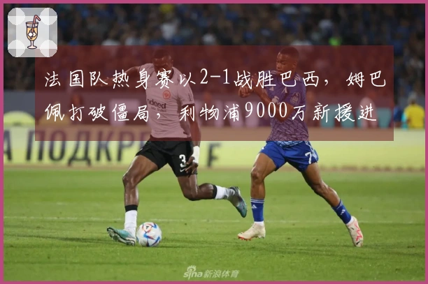 法国队热身赛以2-1战胜巴西，姆巴佩打破僵局，利物浦9000万新援进球。