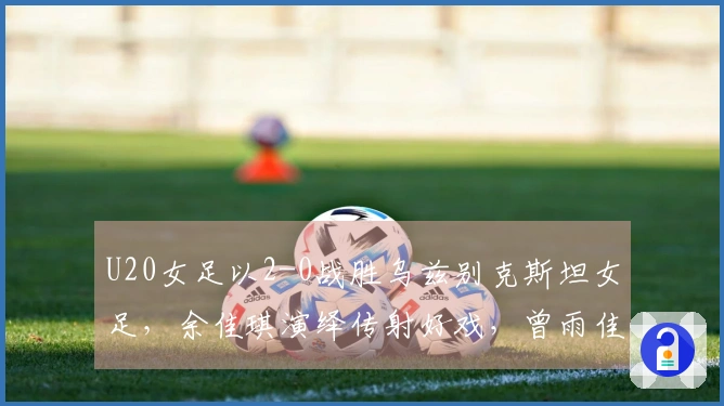 U20女足以2-0战胜乌兹别克斯坦女足，余佳琪演绎传射好戏，曾雨佳头槌破门