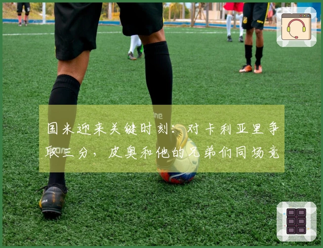 国米迎来关键时刻：对卡利亚里争取三分，皮奥和他的兄弟们同场竞技