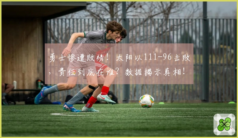 勇士惨遭败绩！太阳以111-96击败，责任到底在谁？数据揭示真相！