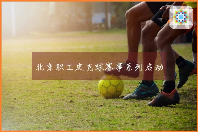 北京职工皮克球赛事系列启动