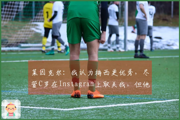 莱因克尔：我认为梅西更优秀，尽管C罗在Instagram上取关我，但他在我心中依然是前五名。